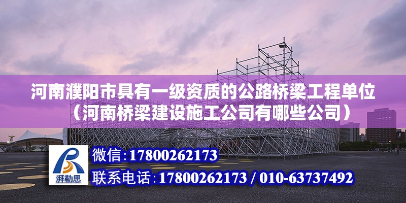 河南濮阳市具有一级资质的公路桥梁工程单位（河南桥梁建设施工公司有哪些公司）