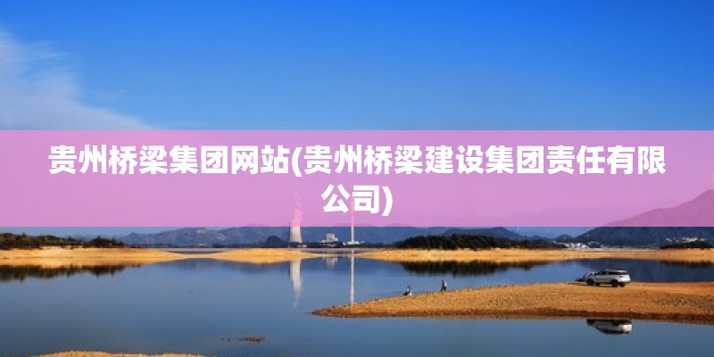 贵州桥梁集团网站(贵州桥梁建设集团责任有限公司)