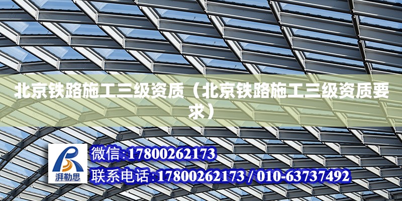 北京铁路施工三级资质（北京铁路施工三级资质要求）