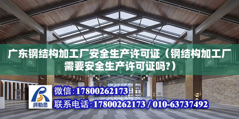 广东钢结构加工厂安全生产许可证（钢结构加工厂需要安全生产许可证吗?）