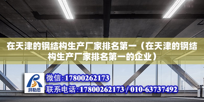 在天津的钢结构生产厂家排名第一（在天津的钢结构生产厂家排名第一的企业）