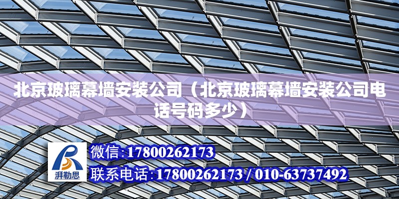 北京玻璃幕墙安装公司（北京玻璃幕墙安装公司电话号码多少）