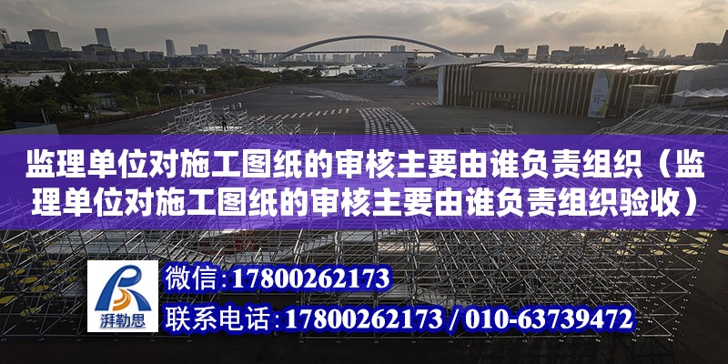 监理单位对施工图纸的审核主要由谁负责组织（监理单位对施工图纸的审核主要由谁负责组织验收）