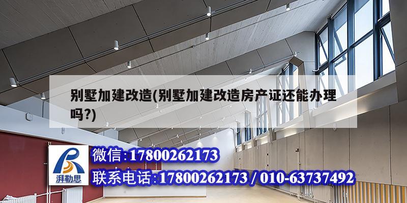 别墅加建改造(别墅加建改造房产证还能办理吗?)